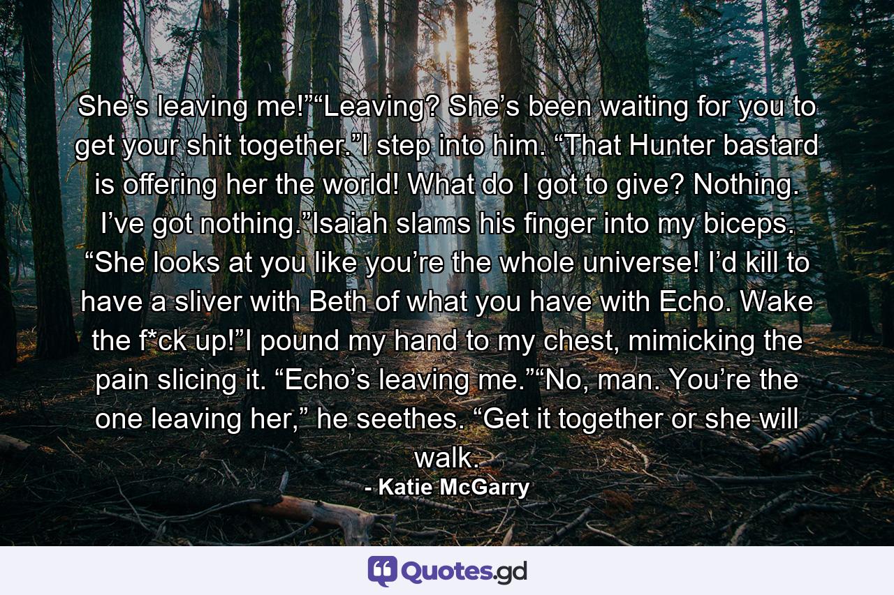 She’s leaving me!”“Leaving? She’s been waiting for you to get your shit together.”I step into him. “That Hunter bastard is offering her the world! What do I got to give? Nothing. I’ve got nothing.”Isaiah slams his finger into my biceps. “She looks at you like you’re the whole universe! I’d kill to have a sliver with Beth of what you have with Echo. Wake the f*ck up!”I pound my hand to my chest, mimicking the pain slicing it. “Echo’s leaving me.”“No, man. You’re the one leaving her,” he seethes. “Get it together or she will walk. - Quote by Katie McGarry