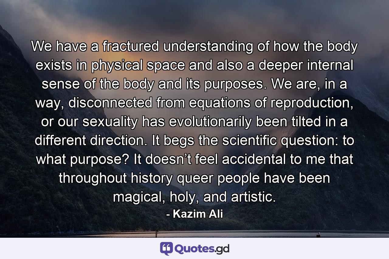 We have a fractured understanding of how the body exists in physical space and also a deeper internal sense of the body and its purposes. We are, in a way, disconnected from equations of reproduction, or our sexuality has evolutionarily been tilted in a different direction. It begs the scientific question: to what purpose? It doesn’t feel accidental to me that throughout history queer people have been magical, holy, and artistic. - Quote by Kazim Ali