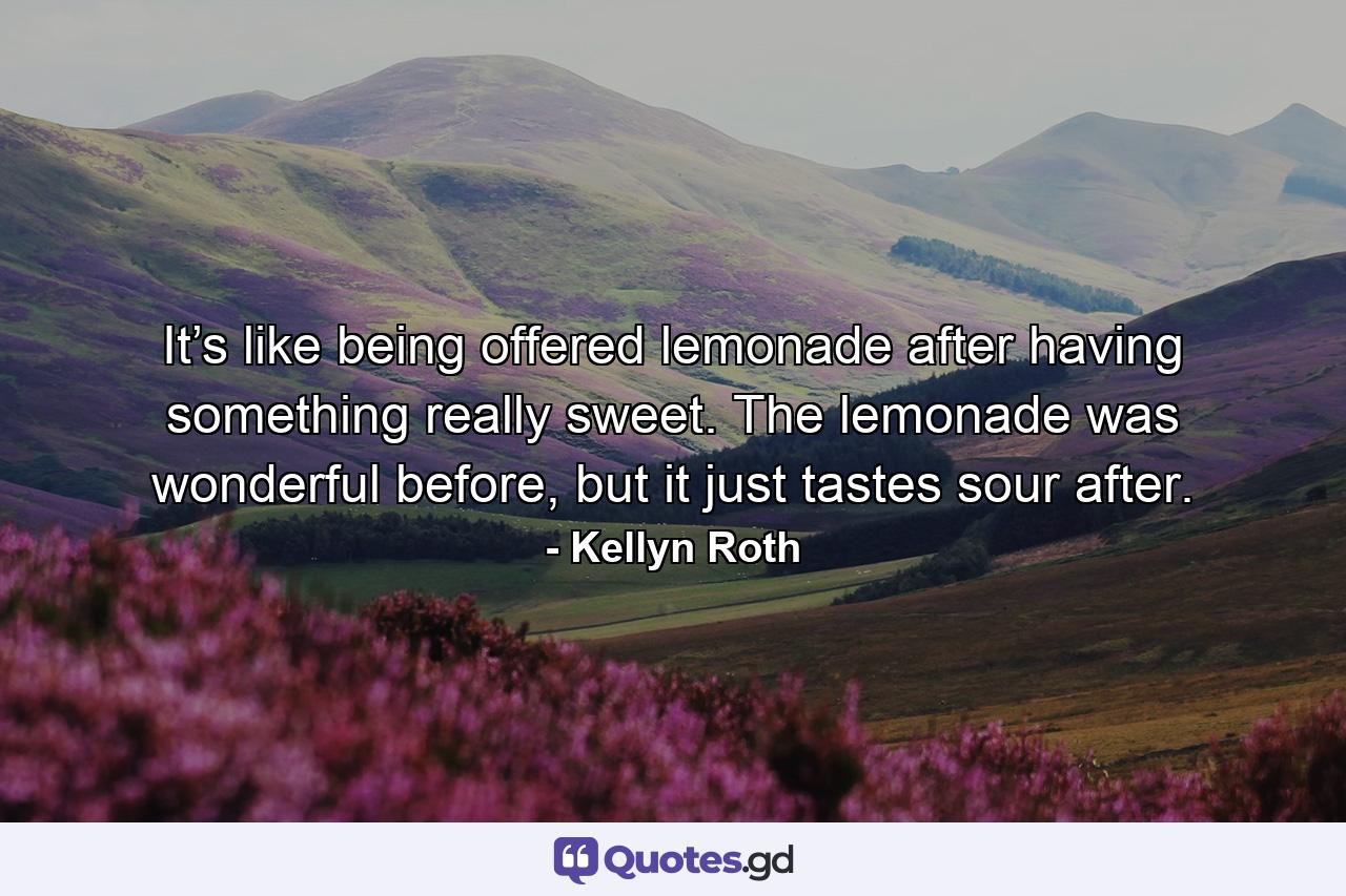 It’s like being offered lemonade after having something really sweet. The lemonade was wonderful before, but it just tastes sour after. - Quote by Kellyn Roth