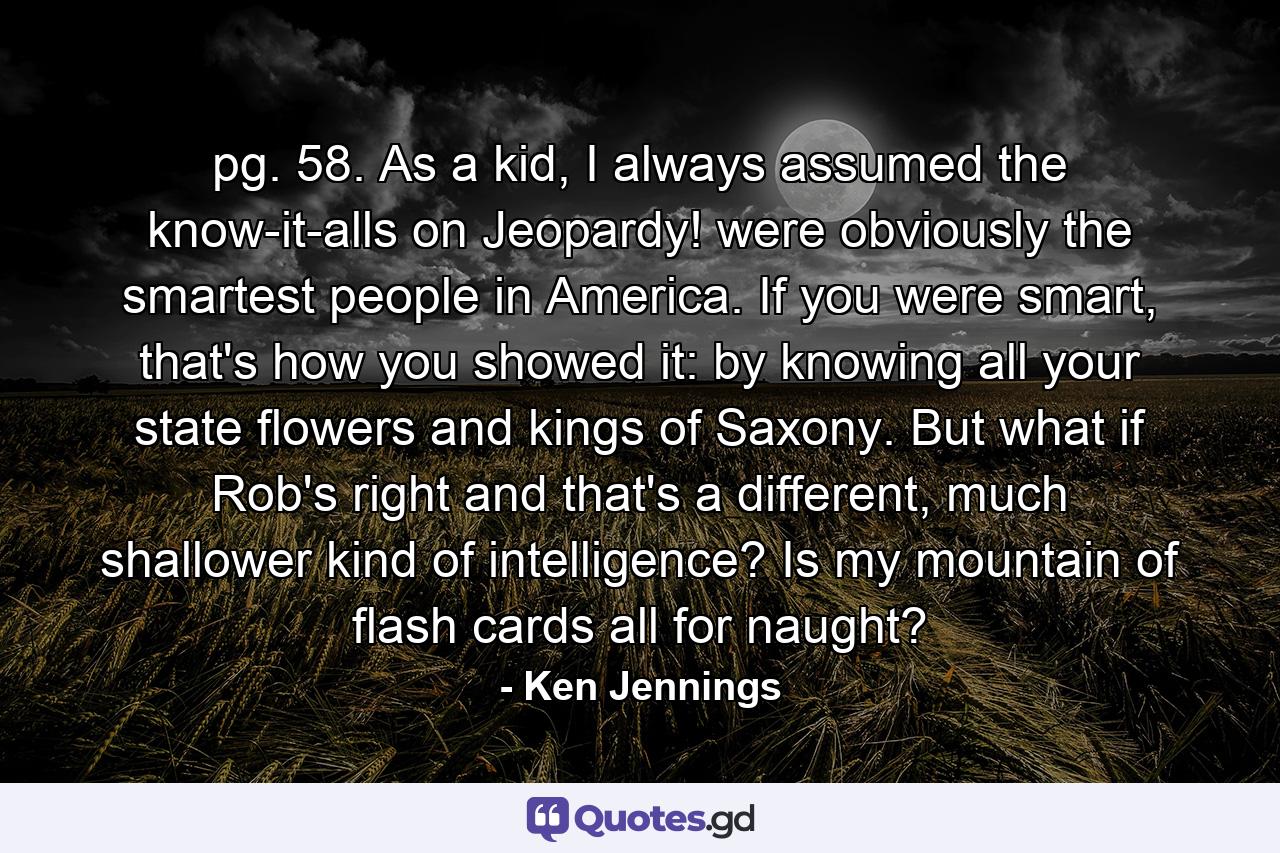 pg. 58. As a kid, I always assumed the know-it-alls on Jeopardy! were obviously the smartest people in America. If you were smart, that's how you showed it: by knowing all your state flowers and kings of Saxony. But what if Rob's right and that's a different, much shallower kind of intelligence? Is my mountain of flash cards all for naught? - Quote by Ken Jennings