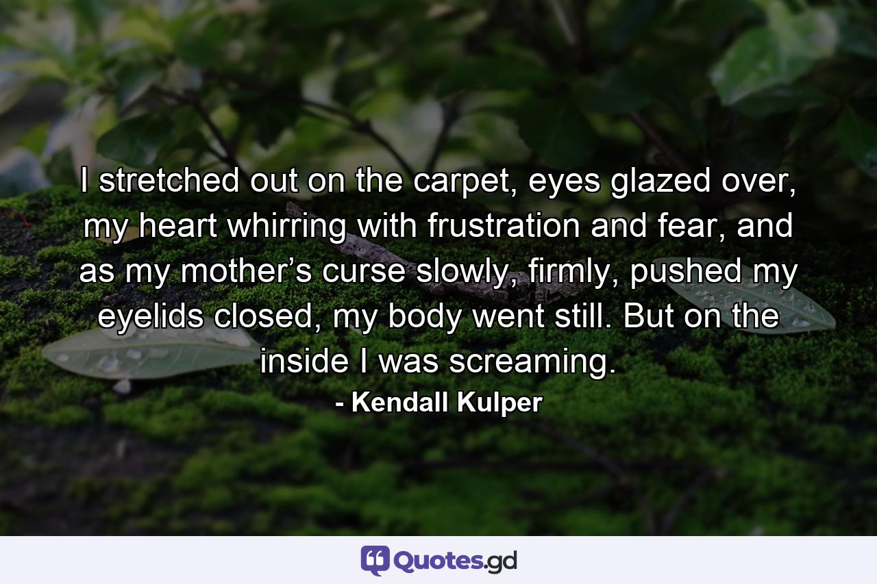 I stretched out on the carpet, eyes glazed over, my heart whirring with frustration and fear, and as my mother’s curse slowly, firmly, pushed my eyelids closed, my body went still. But on the inside I was screaming. - Quote by Kendall Kulper