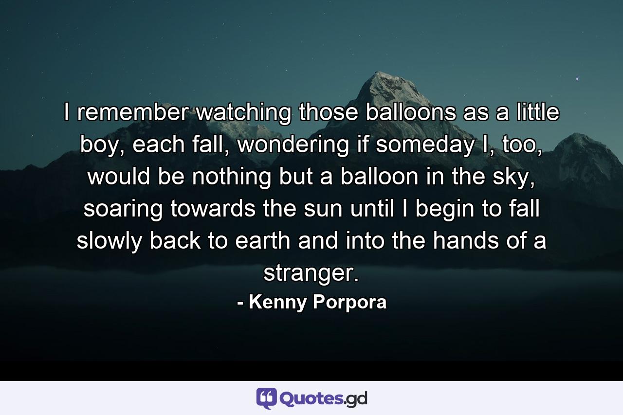 I remember watching those balloons as a little boy, each fall, wondering if someday I, too, would be nothing but a balloon in the sky, soaring towards the sun until I begin to fall slowly back to earth and into the hands of a stranger. - Quote by Kenny Porpora