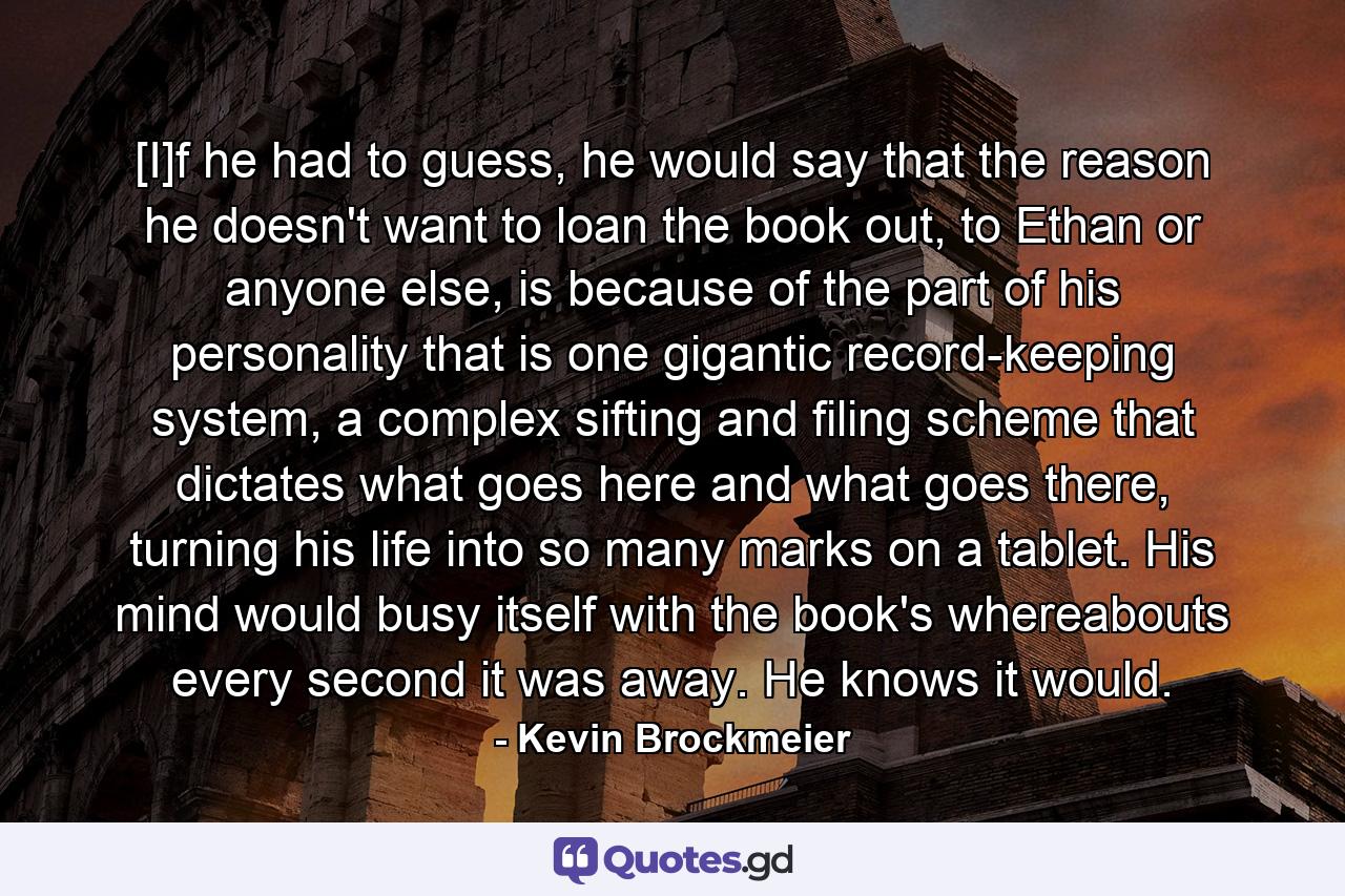 [I]f he had to guess, he would say that the reason he doesn't want to loan the book out, to Ethan or anyone else, is because of the part of his personality that is one gigantic record-keeping system, a complex sifting and filing scheme that dictates what goes here and what goes there, turning his life into so many marks on a tablet. His mind would busy itself with the book's whereabouts every second it was away. He knows it would. - Quote by Kevin Brockmeier