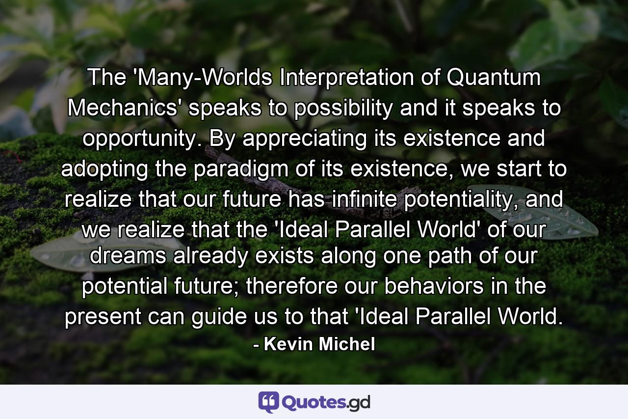 The 'Many-Worlds Interpretation of Quantum Mechanics' speaks to possibility and it speaks to opportunity. By appreciating its existence and adopting the paradigm of its existence, we start to realize that our future has infinite potentiality, and we realize that the 'Ideal Parallel World' of our dreams already exists along one path of our potential future; therefore our behaviors in the present can guide us to that 'Ideal Parallel World. - Quote by Kevin Michel