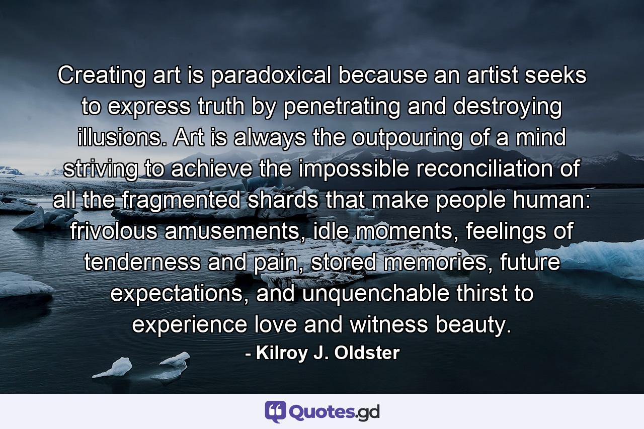 Creating art is paradoxical because an artist seeks to express truth by penetrating and destroying illusions. Art is always the outpouring of a mind striving to achieve the impossible reconciliation of all the fragmented shards that make people human: frivolous amusements, idle moments, feelings of tenderness and pain, stored memories, future expectations, and unquenchable thirst to experience love and witness beauty. - Quote by Kilroy J. Oldster