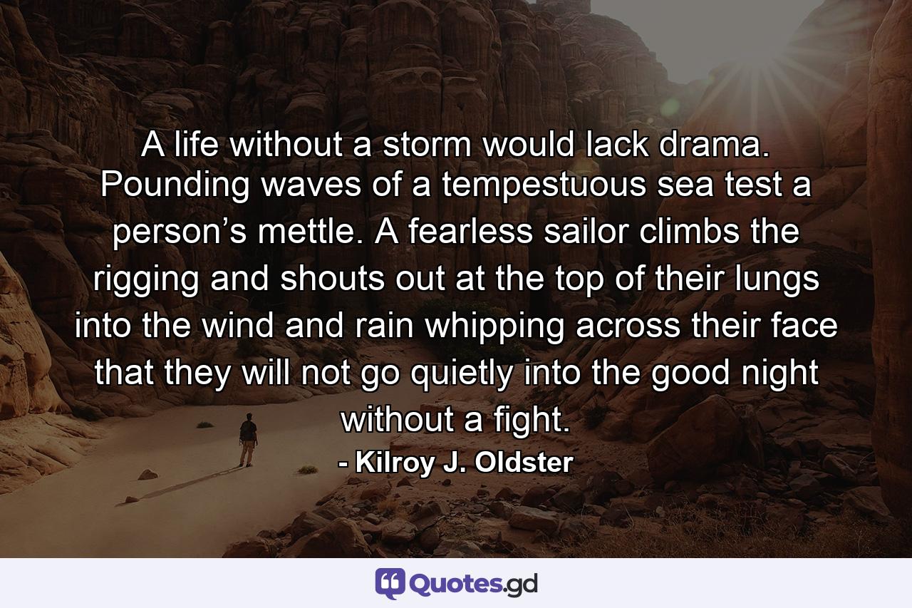 A life without a storm would lack drama. Pounding waves of a tempestuous sea test a person’s mettle. A fearless sailor climbs the rigging and shouts out at the top of their lungs into the wind and rain whipping across their face that they will not go quietly into the good night without a fight. - Quote by Kilroy J. Oldster