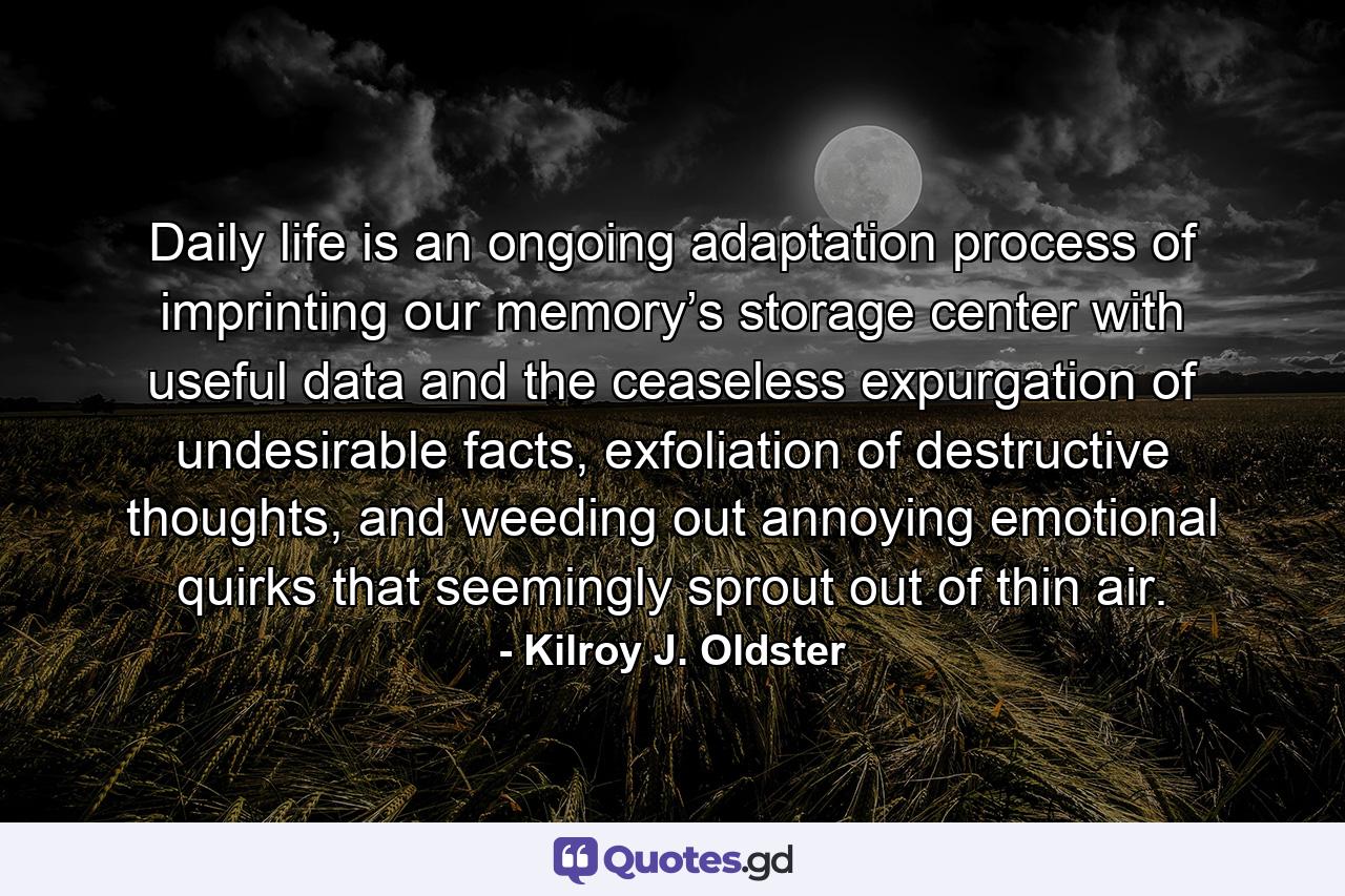 Daily life is an ongoing adaptation process of imprinting our memory’s storage center with useful data and the ceaseless expurgation of undesirable facts, exfoliation of destructive thoughts, and weeding out annoying emotional quirks that seemingly sprout out of thin air. - Quote by Kilroy J. Oldster