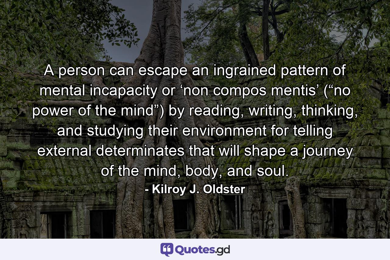 A person can escape an ingrained pattern of mental incapacity or ‘non compos mentis’ (“no power of the mind”) by reading, writing, thinking, and studying their environment for telling external determinates that will shape a journey of the mind, body, and soul. - Quote by Kilroy J. Oldster