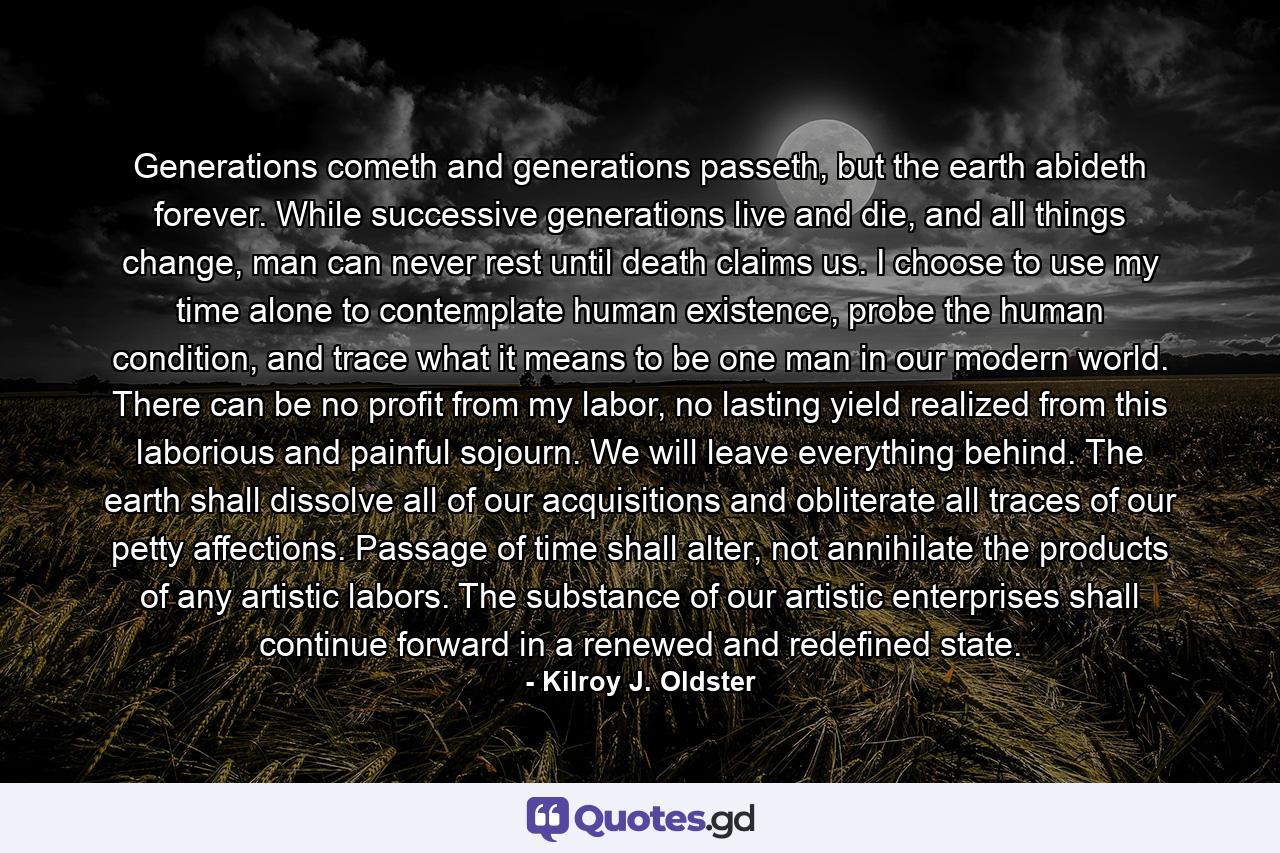 Generations cometh and generations passeth, but the earth abideth forever. While successive generations live and die, and all things change, man can never rest until death claims us. I choose to use my time alone to contemplate human existence, probe the human condition, and trace what it means to be one man in our modern world. There can be no profit from my labor, no lasting yield realized from this laborious and painful sojourn. We will leave everything behind. The earth shall dissolve all of our acquisitions and obliterate all traces of our petty affections. Passage of time shall alter, not annihilate the products of any artistic labors. The substance of our artistic enterprises shall continue forward in a renewed and redefined state. - Quote by Kilroy J. Oldster