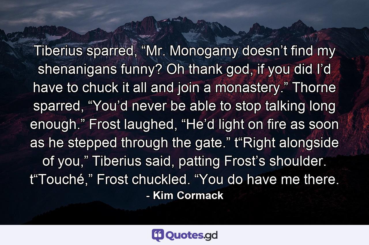 Tiberius sparred, “Mr. Monogamy doesn’t find my shenanigans funny? Oh thank god, if you did I’d have to chuck it all and join a monastery.” Thorne sparred, “You’d never be able to stop talking long enough.” Frost laughed, “He’d light on fire as soon as he stepped through the gate.” t“Right alongside of you,” Tiberius said, patting Frost’s shoulder. t“Touché,” Frost chuckled. “You do have me there. - Quote by Kim Cormack