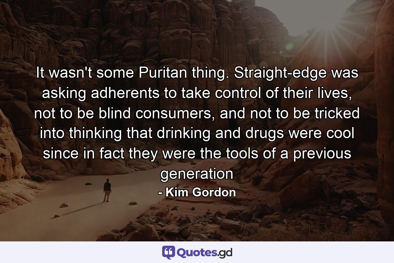 It wasn't some Puritan thing. Straight-edge was asking adherents to take control of their lives, not to be blind consumers, and not to be tricked into thinking that drinking and drugs were cool since in fact they were the tools of a previous generation - Quote by Kim Gordon