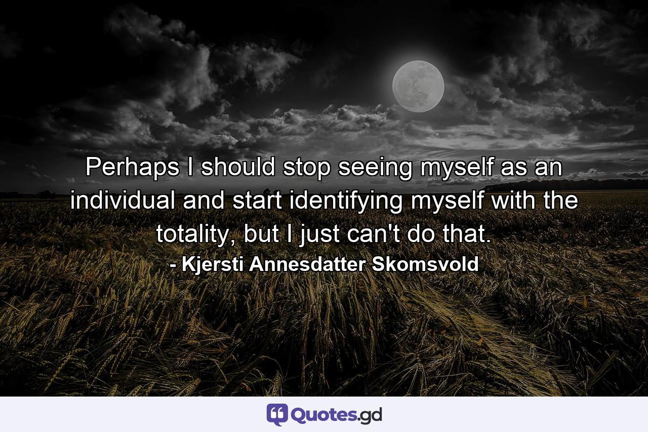 Perhaps I should stop seeing myself as an individual and start identifying myself with the totality, but I just can't do that. - Quote by Kjersti Annesdatter Skomsvold