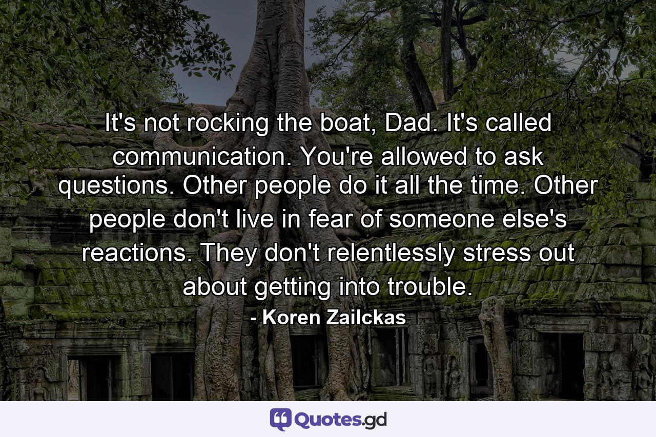 It's not rocking the boat, Dad. It's called communication. You're allowed to ask questions. Other people do it all the time. Other people don't live in fear of someone else's reactions. They don't relentlessly stress out about getting into trouble. - Quote by Koren Zailckas