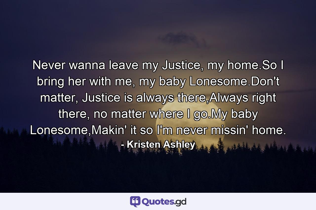 Never wanna leave my Justice, my home.So I bring her with me, my baby Lonesome.Don't matter, Justice is always there,Always right there, no matter where I go.My baby Lonesome,Makin' it so I'm never missin' home. - Quote by Kristen Ashley