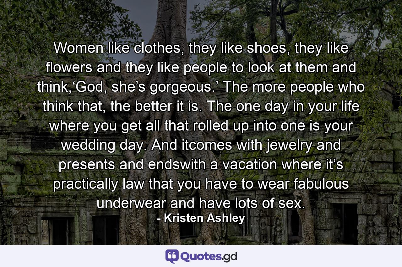 Women like clothes, they like shoes, they like flowers and they like people to look at them and think,‘God, she’s gorgeous.’ The more people who think that, the better it is. The one day in your life where you get all that rolled up into one is your wedding day. And itcomes with jewelry and presents and endswith a vacation where it’s practically law that you have to wear fabulous underwear and have lots of sex. - Quote by Kristen Ashley