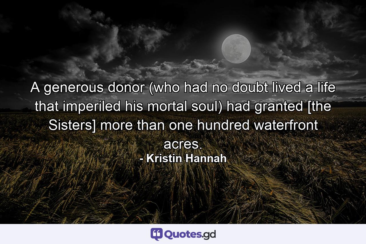 A generous donor (who had no doubt lived a life that imperiled his mortal soul) had granted [the Sisters] more than one hundred waterfront acres. - Quote by Kristin Hannah