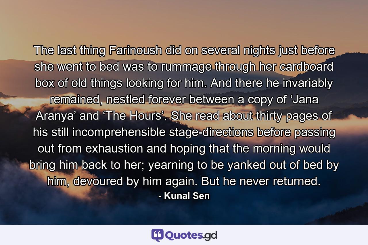 The last thing Farinoush did on several nights just before she went to bed was to rummage through her cardboard box of old things looking for him. And there he invariably remained, nestled forever between a copy of ‘Jana Aranya’ and ‘The Hours’. She read about thirty pages of his still incomprehensible stage-directions before passing out from exhaustion and hoping that the morning would bring him back to her; yearning to be yanked out of bed by him, devoured by him again. But he never returned. - Quote by Kunal Sen