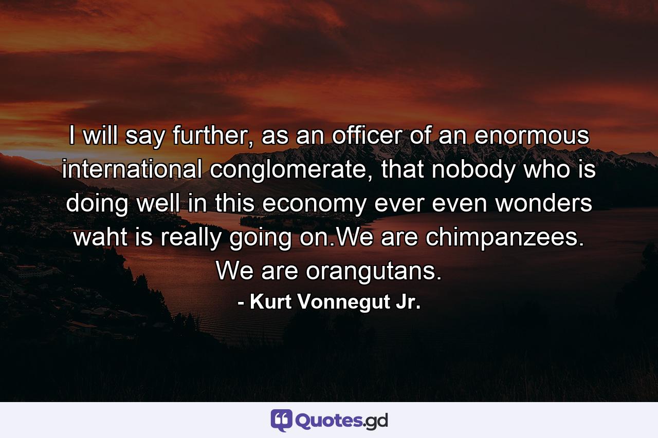 I will say further, as an officer of an enormous international conglomerate, that nobody who is doing well in this economy ever even wonders waht is really going on.We are chimpanzees. We are orangutans. - Quote by Kurt Vonnegut Jr.