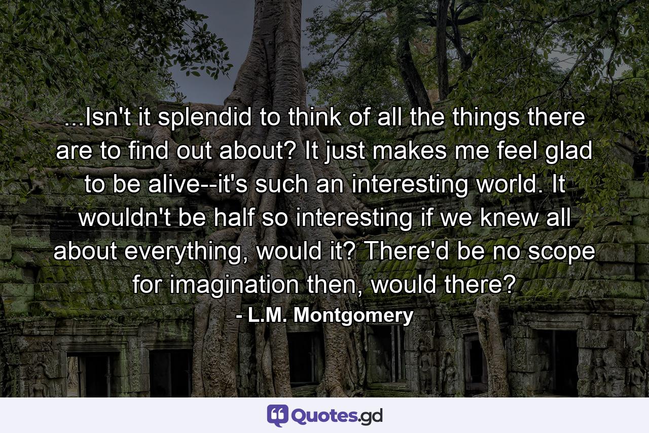 ...Isn't it splendid to think of all the things there are to find out about? It just makes me feel glad to be alive--it's such an interesting world. It wouldn't be half so interesting if we knew all about everything, would it? There'd be no scope for imagination then, would there? - Quote by L.M. Montgomery