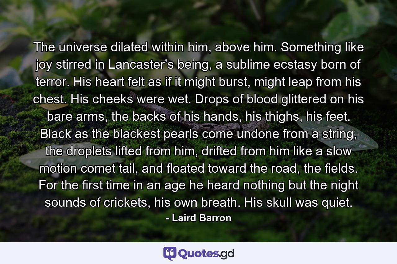 The universe dilated within him, above him. Something like joy stirred in Lancaster’s being, a sublime ecstasy born of terror. His heart felt as if it might burst, might leap from his chest. His cheeks were wet. Drops of blood glittered on his bare arms, the backs of his hands, his thighs, his feet. Black as the blackest pearls come undone from a string, the droplets lifted from him, drifted from him like a slow motion comet tail, and floated toward the road, the fields. For the first time in an age he heard nothing but the night sounds of crickets, his own breath. His skull was quiet. - Quote by Laird Barron