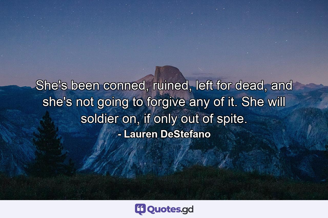 She's been conned, ruined, left for dead, and she's not going to forgive any of it. She will soldier on, if only out of spite. - Quote by Lauren DeStefano