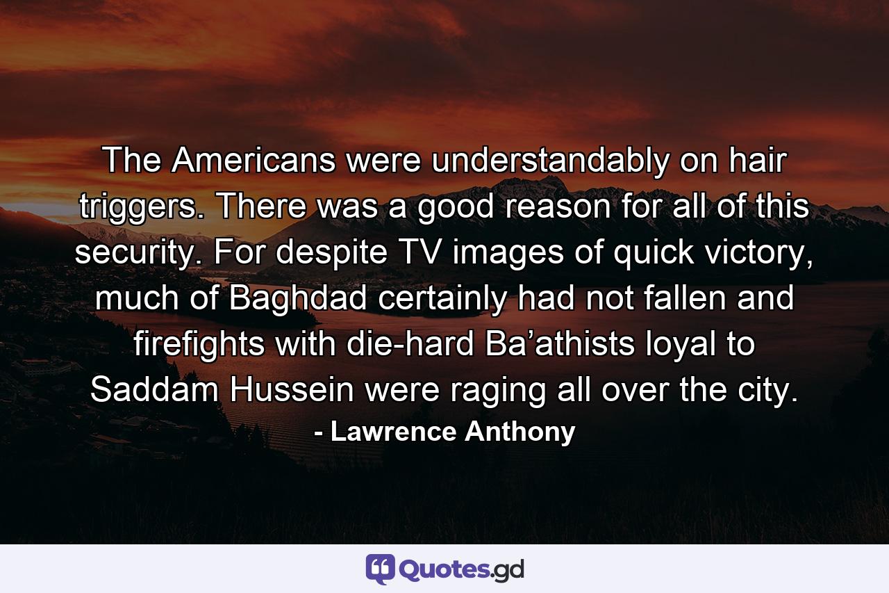 The Americans were understandably on hair triggers. There was a good reason for all of this security. For despite TV images of quick victory, much of Baghdad certainly had not fallen and firefights with die-hard Ba’athists loyal to Saddam Hussein were raging all over the city. - Quote by Lawrence Anthony