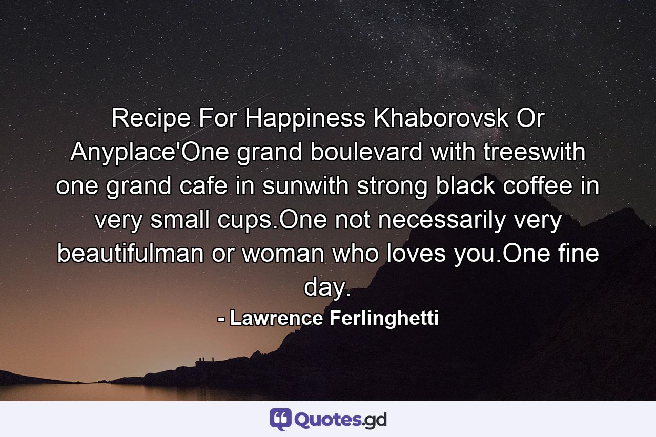 Recipe For Happiness Khaborovsk Or Anyplace'One grand boulevard with treeswith one grand cafe in sunwith strong black coffee in very small cups.One not necessarily very beautifulman or woman who loves you.One fine day. - Quote by Lawrence Ferlinghetti