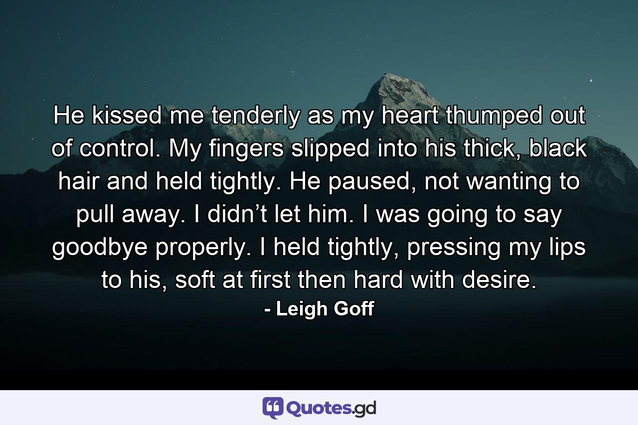 He kissed me tenderly as my heart thumped out of control. My fingers slipped into his thick, black hair and held tightly. He paused, not wanting to pull away. I didn’t let him. I was going to say goodbye properly. I held tightly, pressing my lips to his, soft at first then hard with desire. - Quote by Leigh Goff