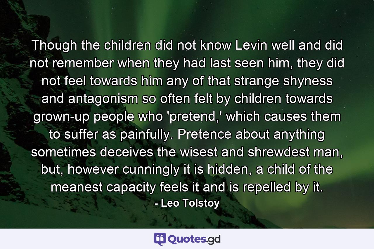 Though the children did not know Levin well and did not remember when they had last seen him, they did not feel towards him any of that strange shyness and antagonism so often felt by children towards grown-up people who 'pretend,' which causes them to suffer as painfully. Pretence about anything sometimes deceives the wisest and shrewdest man, but, however cunningly it is hidden, a child of the meanest capacity feels it and is repelled by it. - Quote by Leo Tolstoy