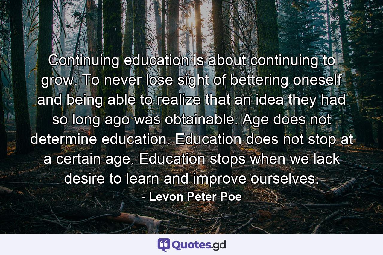 Continuing education is about continuing to grow. To never lose sight of bettering oneself and being able to realize that an idea they had so long ago was obtainable. Age does not determine education. Education does not stop at a certain age. Education stops when we lack desire to learn and improve ourselves. - Quote by Levon Peter Poe