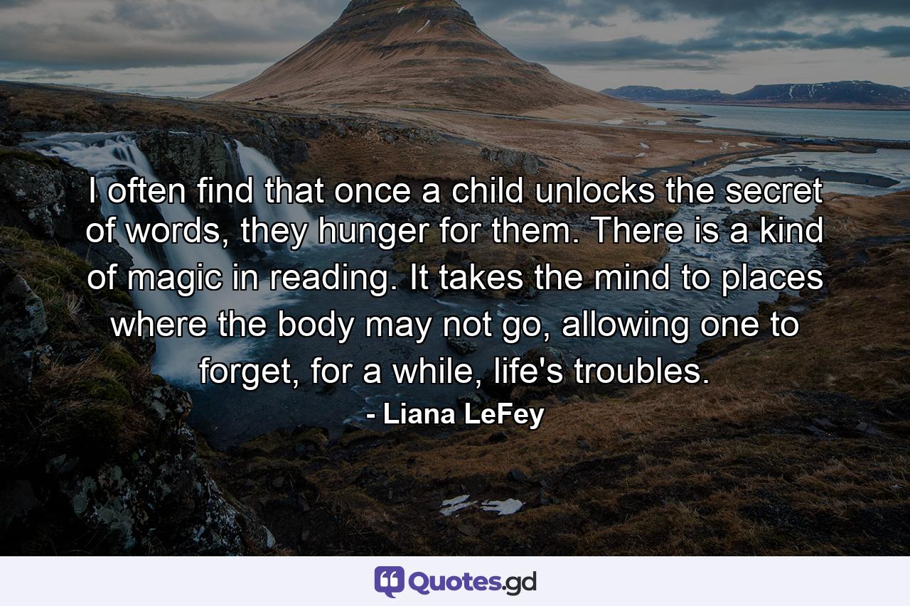 I often find that once a child unlocks the secret of words, they hunger for them. There is a kind of magic in reading. It takes the mind to places where the body may not go, allowing one to forget, for a while, life's troubles. - Quote by Liana LeFey