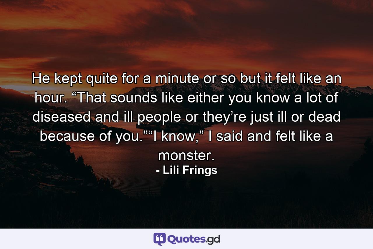 He kept quite for a minute or so but it felt like an hour. “That sounds like either you know a lot of diseased and ill people or they’re just ill or dead because of you.”“I know,” I said and felt like a monster. - Quote by Lili Frings