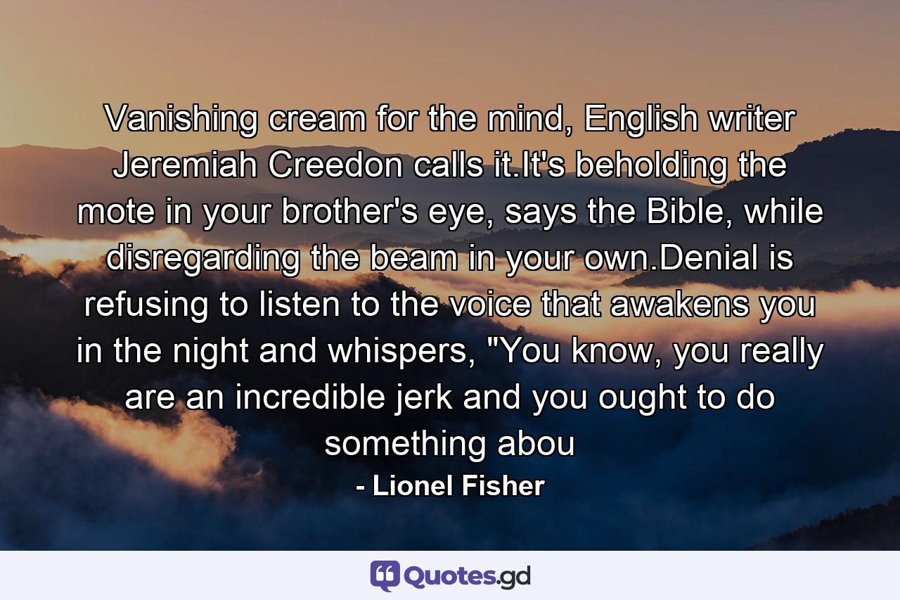 Vanishing cream for the mind, English writer Jeremiah Creedon calls it.It's beholding the mote in your brother's eye, says the Bible, while disregarding the beam in your own.Denial is refusing to listen to the voice that awakens you in the night and whispers, 