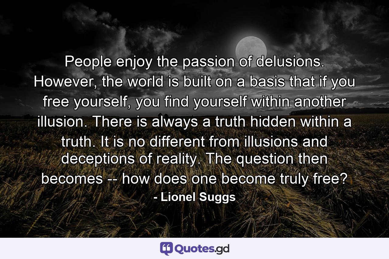 People enjoy the passion of delusions. However, the world is built on a basis that if you free yourself, you find yourself within another illusion. There is always a truth hidden within a truth. It is no different from illusions and deceptions of reality. The question then becomes -- how does one become truly free? - Quote by Lionel Suggs