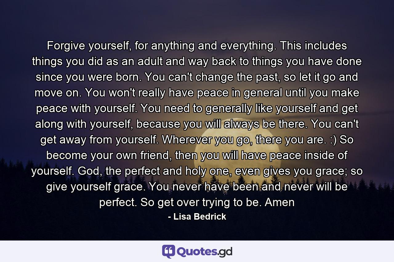 Forgive yourself, for anything and everything. This includes things you did as an adult and way back to things you have done since you were born. You can't change the past, so let it go and move on. You won't really have peace in general until you make peace with yourself. You need to generally like yourself and get along with yourself, because you will always be there. You can't get away from yourself. Wherever you go, there you are. :) So become your own friend, then you will have peace inside of yourself. God, the perfect and holy one, even gives you grace; so give yourself grace. You never have been and never will be perfect. So get over trying to be. Amen - Quote by Lisa Bedrick