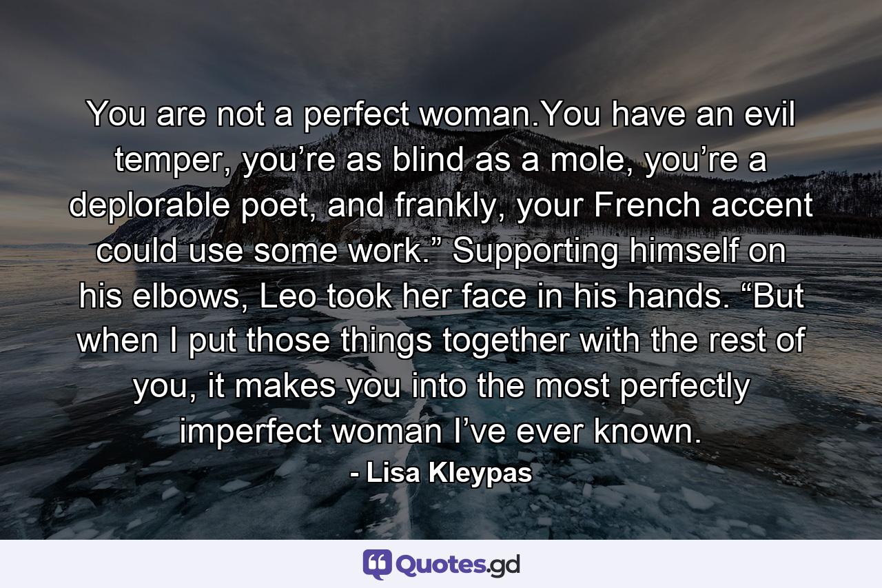 You are not a perfect woman.You have an evil temper, you’re as blind as a mole, you’re a deplorable poet, and frankly, your French accent could use some work.” Supporting himself on his elbows, Leo took her face in his hands. “But when I put those things together with the rest of you, it makes you into the most perfectly imperfect woman I’ve ever known. - Quote by Lisa Kleypas