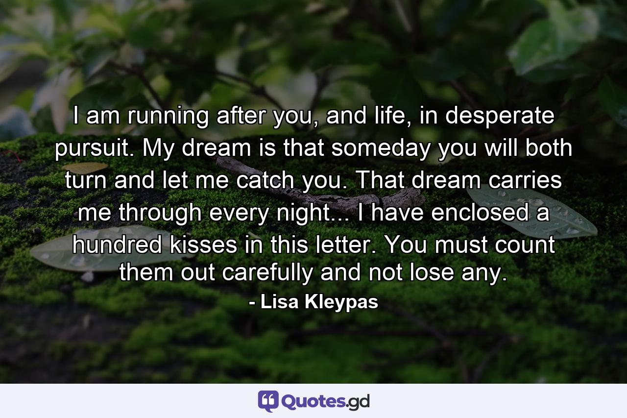 I am running after you, and life, in desperate pursuit. My dream is that someday you will both turn and let me catch you. That dream carries me through every night... I have enclosed a hundred kisses in this letter. You must count them out carefully and not lose any. - Quote by Lisa Kleypas