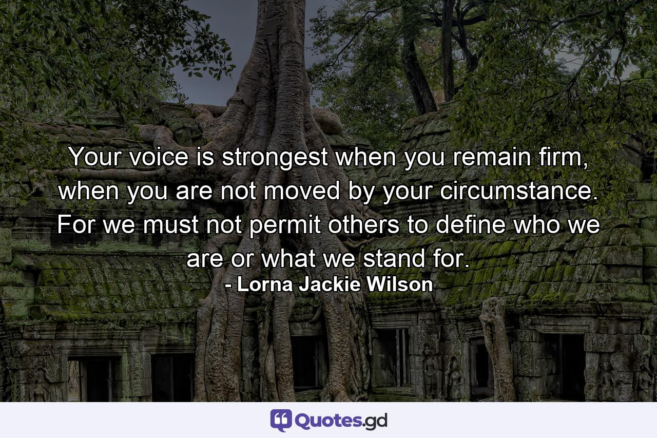 Your voice is strongest when you remain firm, when you are not moved by your circumstance. For we must not permit others to define who we are or what we stand for. - Quote by Lorna Jackie Wilson