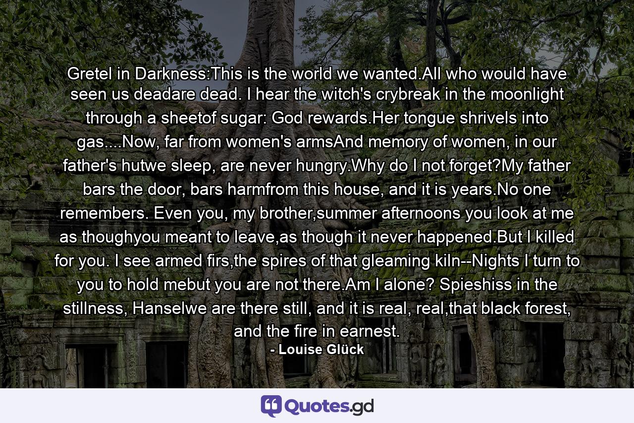 Gretel in Darkness:This is the world we wanted.All who would have seen us deadare dead. I hear the witch's crybreak in the moonlight through a sheetof sugar: God rewards.Her tongue shrivels into gas....Now, far from women's armsAnd memory of women, in our father's hutwe sleep, are never hungry.Why do I not forget?My father bars the door, bars harmfrom this house, and it is years.No one remembers. Even you, my brother,summer afternoons you look at me as thoughyou meant to leave,as though it never happened.But I killed for you. I see armed firs,the spires of that gleaming kiln--Nights I turn to you to hold mebut you are not there.Am I alone? Spieshiss in the stillness, Hanselwe are there still, and it is real, real,that black forest, and the fire in earnest. - Quote by Louise Glück