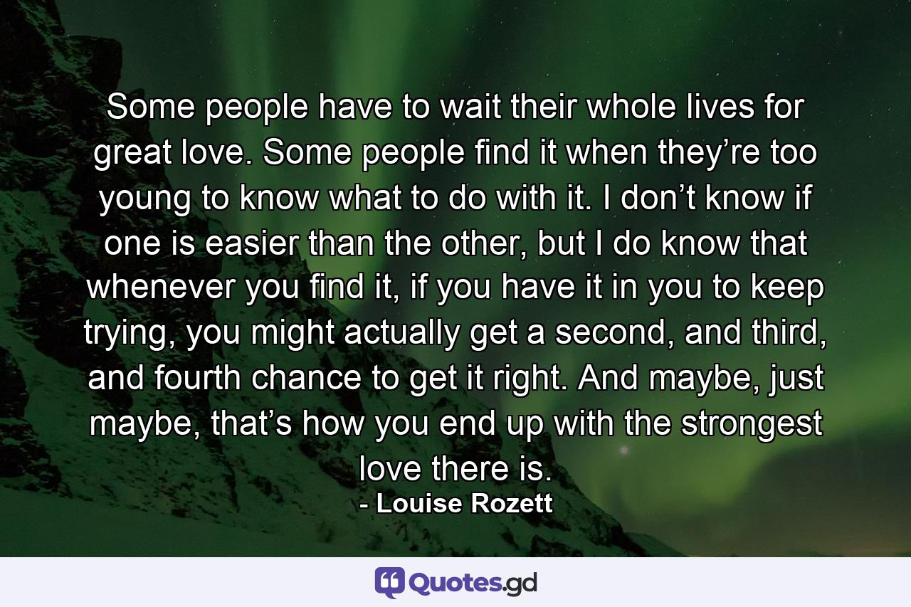 Some people have to wait their whole lives for great love. Some people find it when they’re too young to know what to do with it. I don’t know if one is easier than the other, but I do know that whenever you find it, if you have it in you to keep trying, you might actually get a second, and third, and fourth chance to get it right. And maybe, just maybe, that’s how you end up with the strongest love there is. - Quote by Louise Rozett