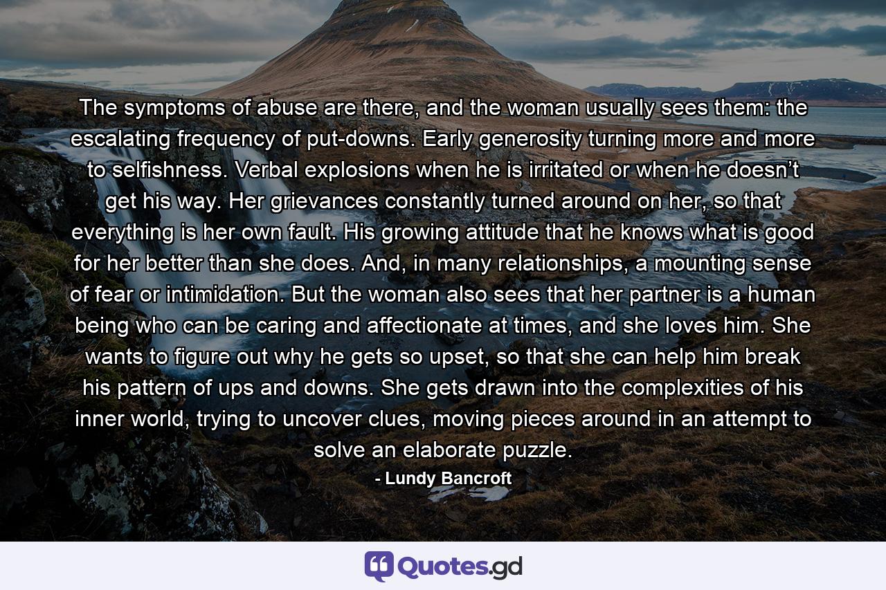 The symptoms of abuse are there, and the woman usually sees them: the escalating frequency of put-downs. Early generosity turning more and more to selfishness. Verbal explosions when he is irritated or when he doesn’t get his way. Her grievances constantly turned around on her, so that everything is her own fault. His growing attitude that he knows what is good for her better than she does. And, in many relationships, a mounting sense of fear or intimidation. But the woman also sees that her partner is a human being who can be caring and affectionate at times, and she loves him. She wants to figure out why he gets so upset, so that she can help him break his pattern of ups and downs. She gets drawn into the complexities of his inner world, trying to uncover clues, moving pieces around in an attempt to solve an elaborate puzzle. - Quote by Lundy Bancroft