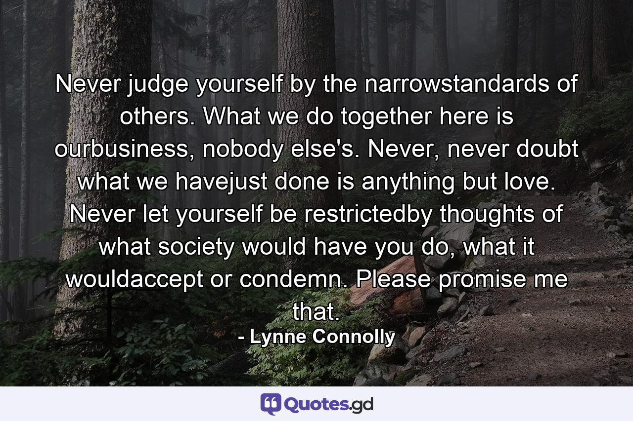 Never judge yourself by the narrowstandards of others. What we do together here is ourbusiness, nobody else's. Never, never doubt what we havejust done is anything but love. Never let yourself be restrictedby thoughts of what society would have you do, what it wouldaccept or condemn. Please promise me that. - Quote by Lynne Connolly