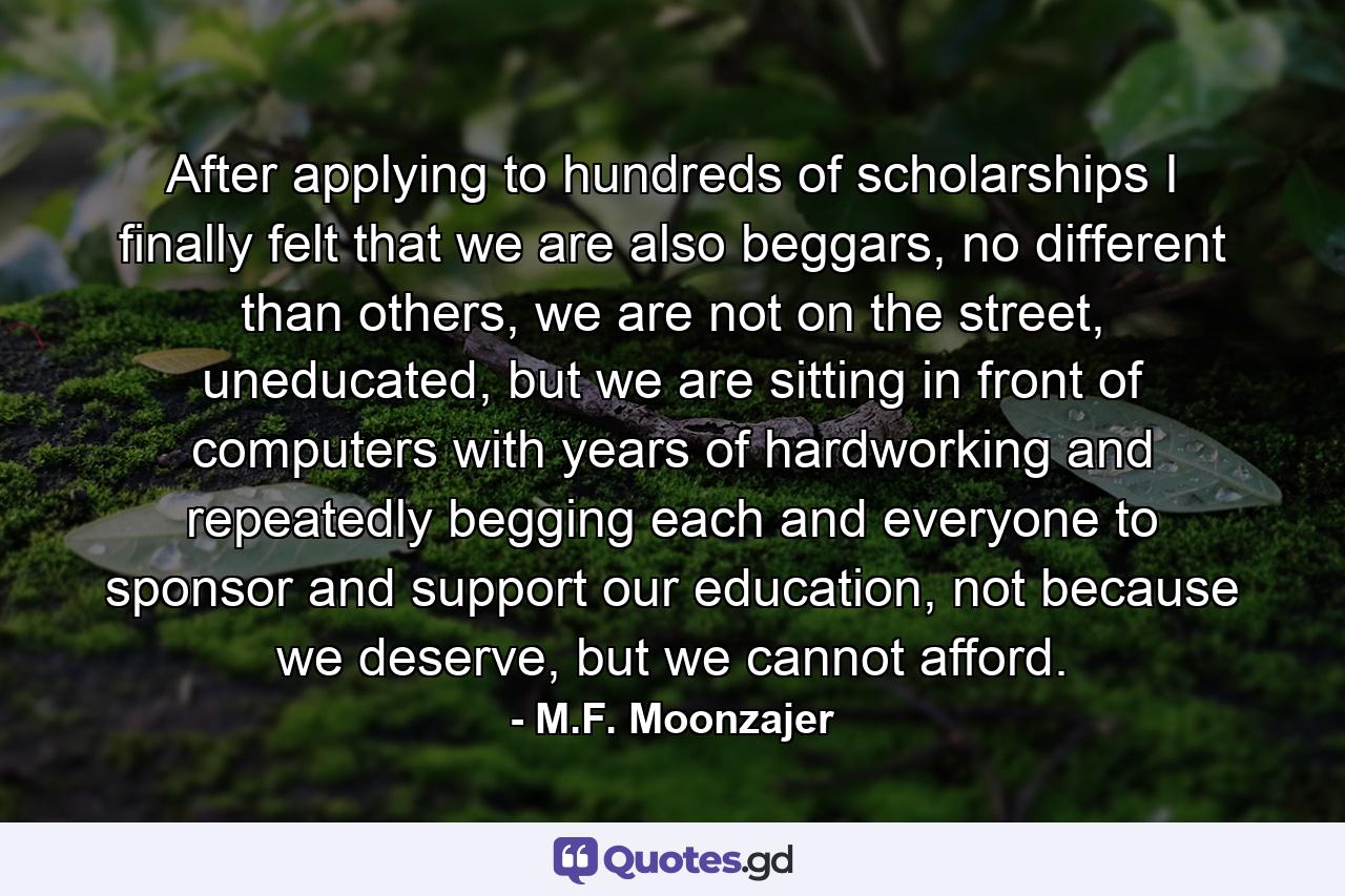 After applying to hundreds of scholarships I finally felt that we are also beggars, no different than others, we are not on the street, uneducated, but we are sitting in front of computers with years of hardworking and repeatedly begging each and everyone to sponsor and support our education, not because we deserve, but we cannot afford. - Quote by M.F. Moonzajer