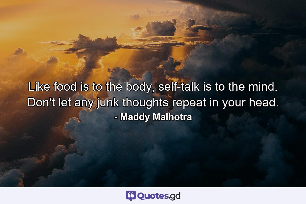 Like food is to the body, self-talk is to the mind. Don't let any junk thoughts repeat in your head. - Quote by Maddy Malhotra