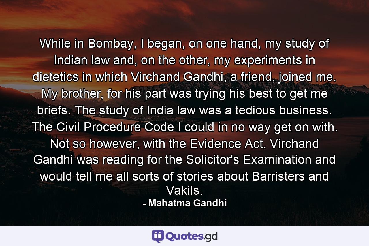 While in Bombay, I began, on one hand, my study of Indian law and, on the other, my experiments in dietetics in which Virchand Gandhi, a friend, joined me. My brother, for his part was trying his best to get me briefs. The study of India law was a tedious business. The Civil Procedure Code I could in no way get on with. Not so however, with the Evidence Act. Virchand Gandhi was reading for the Solicitor's Examination and would tell me all sorts of stories about Barristers and Vakils. - Quote by Mahatma Gandhi