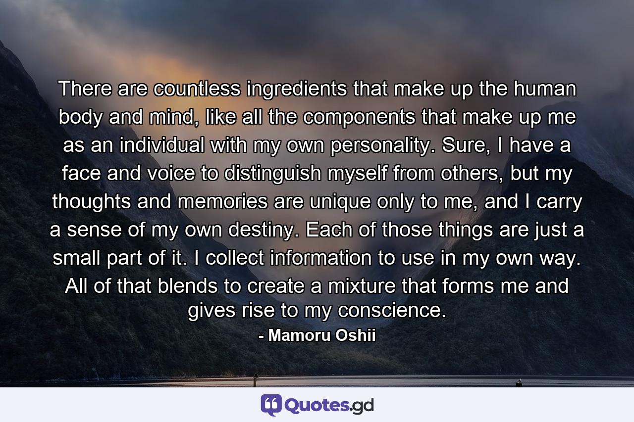 There are countless ingredients that make up the human body and mind, like all the components that make up me as an individual with my own personality. Sure, I have a face and voice to distinguish myself from others, but my thoughts and memories are unique only to me, and I carry a sense of my own destiny. Each of those things are just a small part of it. I collect information to use in my own way. All of that blends to create a mixture that forms me and gives rise to my conscience. - Quote by Mamoru Oshii