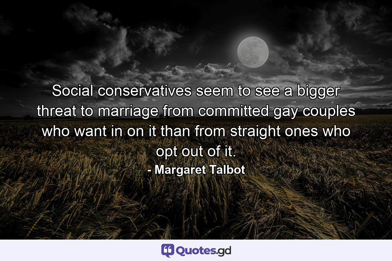 Social conservatives seem to see a bigger threat to marriage from committed gay couples who want in on it than from straight ones who opt out of it. - Quote by Margaret Talbot