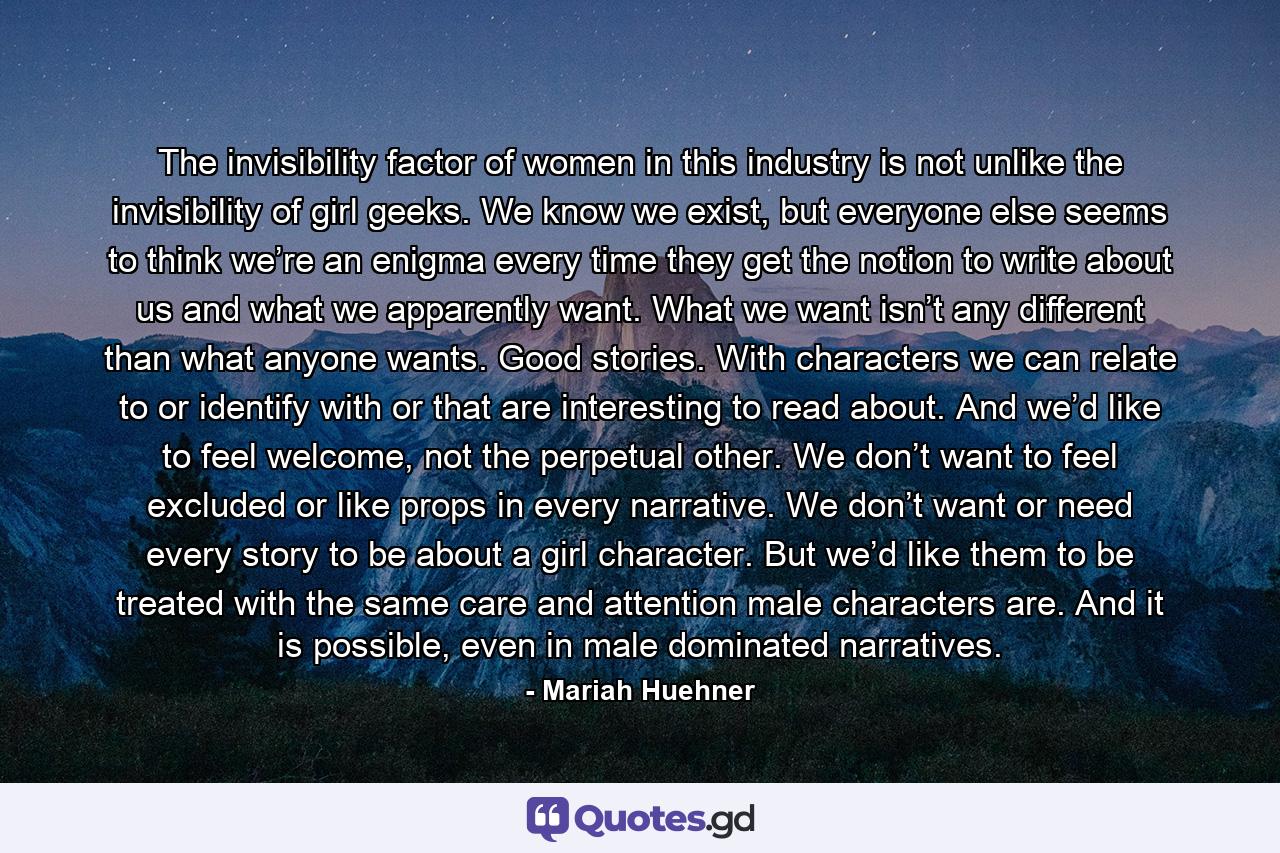 The invisibility factor of women in this industry is not unlike the invisibility of girl geeks. We know we exist, but everyone else seems to think we’re an enigma every time they get the notion to write about us and what we apparently want. What we want isn’t any different than what anyone wants. Good stories. With characters we can relate to or identify with or that are interesting to read about. And we’d like to feel welcome, not the perpetual other. We don’t want to feel excluded or like props in every narrative. We don’t want or need every story to be about a girl character. But we’d like them to be treated with the same care and attention male characters are. And it is possible, even in male dominated narratives. - Quote by Mariah Huehner