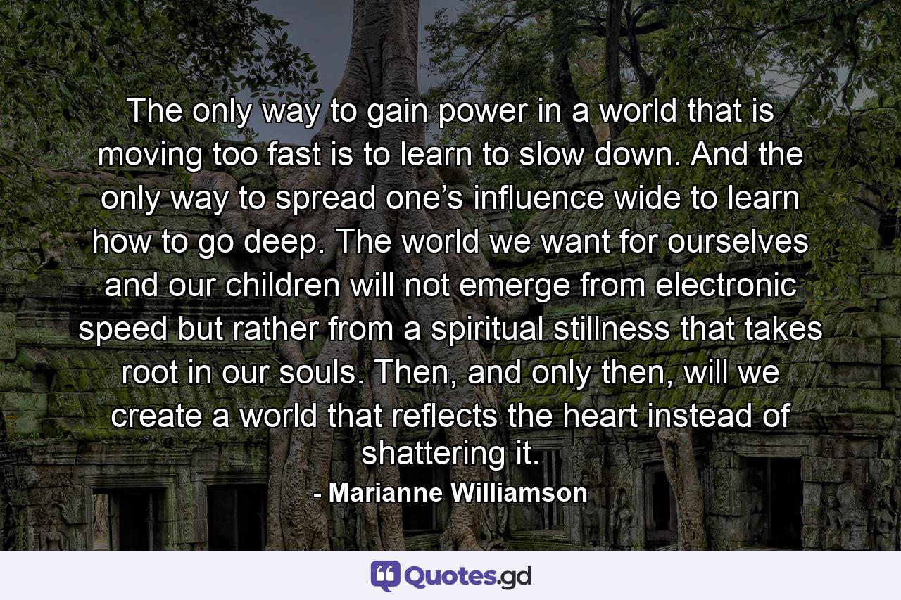 The only way to gain power in a world that is moving too fast is to learn to slow down. And the only way to spread one’s influence wide to learn how to go deep. The world we want for ourselves and our children will not emerge from electronic speed but rather from a spiritual stillness that takes root in our souls. Then, and only then, will we create a world that reflects the heart instead of shattering it. - Quote by Marianne Williamson