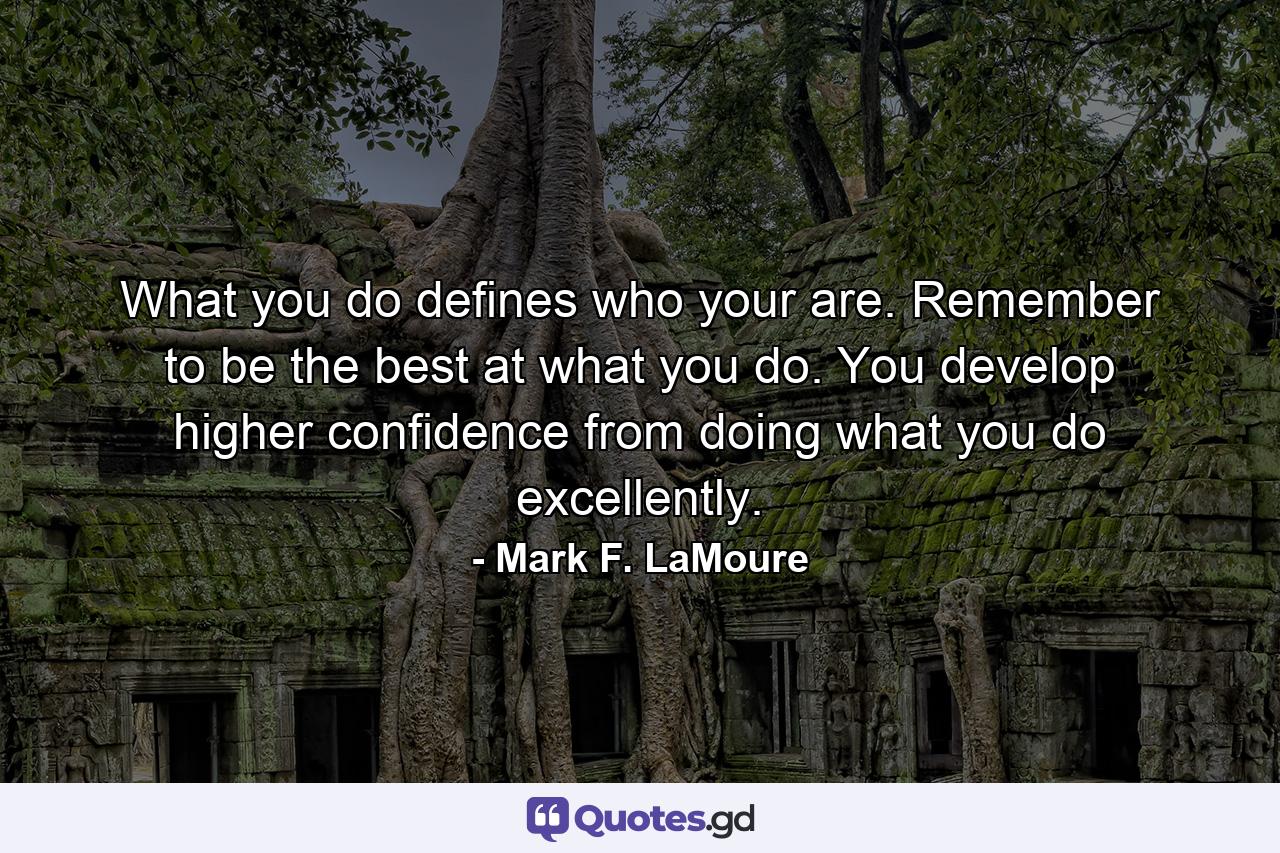 What you do defines who your are. Remember to be the best at what you do. You develop higher confidence from doing what you do excellently. - Quote by Mark F. LaMoure